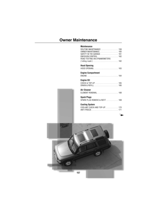 Page 158157
Owner Maintenance
Maintenance
ROUTINE MAINTENANCE  . . . . . . . . . . . . . . . . .  159
OWNER MAINTENANCE. . . . . . . . . . . . . . . . . . .  160
SAFETY IN THE GARAGE . . . . . . . . . . . . . . . . . .  161
EMISSION CONTROL . . . . . . . . . . . . . . . . . . . . .  162
ROAD TESTING ON DYNAMOMETERS 
(‘rolling roads’)  . . . . . . . . . . . . . . . . . . . . . . . . .  162
Hood Opening
HOOD OPENING. . . . . . . . . . . . . . . . . . . . . . . . .  163
Engine Compartment
ENGINE  . . . . . . . . ....