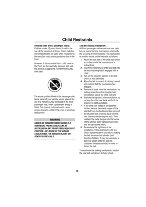 Page 46Child Restraints
45
Vehicles fitted with a passenger airbag
Children under 12 years should travel in the 
rear of the vehicle at all times. Crash statistics 
show that children are safer when restrained in 
the rear (2nd row) seating positions than in the 
front. 
However, if it is essential that a child travel in 
the front, set the seat fully rearward and seat 
the child in an approved, FORWARD FACING 
child seat.
The above symbol affixed to the passenger side 
fascia panel of your vehicle, warns...
