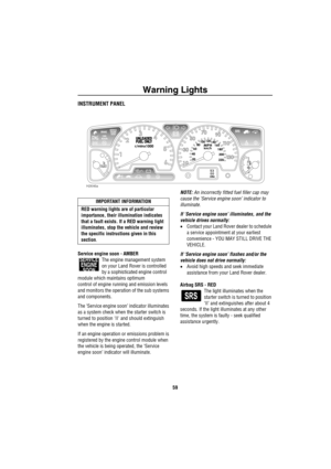 Page 60Warning Lights
59
Wa rn in g Ligh tsINSTRUMENT PANEL
Service engine soon - AMBER
The engine management system 
on your Land Rover is controlled 
by a sophisticated engine control 
module which maintains optimum 
control of engine running and emission levels 
and monitors the operation of the sub systems 
and components.
The ‘Service engine soon’ indicator illuminates 
as a system check when the starter switch is 
turned to position II and should extinguish 
when the engine is started.
If an engine...
