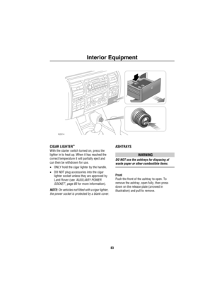 Page 84Interior Equipment
83
CIGAR LIGHTER*
With the starter switch turned on, press the 
lighter in to heat up. When it has reached the 
correct temperature it will partially eject and 
can then be withdrawn for use.
•ONLY hold the cigar lighter by the handle.
•DO NOT plug accessories into the cigar 
lighter socket unless they are approved by 
Land Rover (see ‘AUXILIARY POWER 
SOCKET’, page 85 for more information).
NOTE: On vehicles not fitted with a cigar lighter, 
the power socket is protected by a blank...