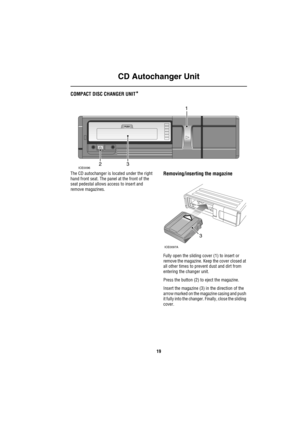 Page 20CD Autochanger Unit
19
COMPACT DISC CHANGER UNIT*
The CD autochanger is located under the right 
hand front seat. The panel at the front of the 
seat pedestal allows access to insert and 
remove magazines.Removing/inserting the magazine
Fully open the sliding cover (1) to insert or 
remove the magazine. Keep the cover closed at 
all other times to prevent dust and dirt from 
entering the changer unit.
Press the button (2) to eject the magazine.
Insert the magazine (3) in the direction of the 
arrow...