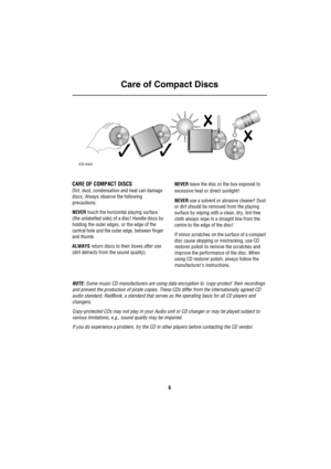Page 7Care of Compact Discs
6
Ca re  of Co mpac t D is cs
CARE OF COMPACT DISCS
Dirt, dust, condensation and heat can damage 
discs. Always observe the following 
precautions:
NEVER touch the horizontal playing surface 
(the unlabelled side) of a disc! Handle discs by 
holding the outer edges, or the edge of the 
central hole and the outer edge, between finger 
and thumb.
ALWAYS return discs to their boxes after use 
(dirt detracts from the sound quality).NEVER leave the disc or the box exposed to 
excessive...