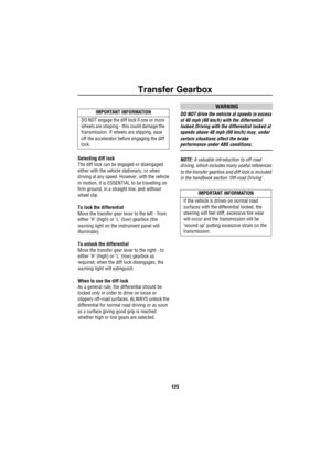 Page 124Transfer Gearbox
123
Selecting diff lock
The diff lock can be engaged or disengaged 
either with the vehicle stationary, or when 
driving at any speed. However, with the vehicle 
in motion, it is ESSENTIAL to be travelling on 
firm ground, in a straight line, and without 
wheel slip.
To lock the differential
Move the transfer gear lever to the left - from 
either ‘H’ (high) or ‘L’ (low) gearbox (the 
warning light on the instrument panel will 
illuminate). 
To unlock the differential
Move the transfer...