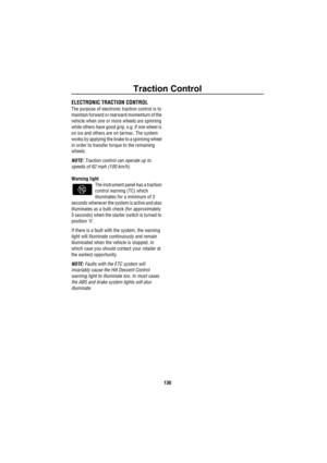 Page 131Traction Control
130
Trac tion  Co ntrolELECTRONIC TRACTION CONTROL
The purpose of electronic traction control is to 
maintain forward or rearward momentum of the 
vehicle when one or more wheels are spinning 
while others have good grip, e.g. if one wheel is 
on ice and others are on tarmac. The system 
works by applying the brake to a spinning wheel 
in order to transfer torque to the remaining 
wheels.
NOTE: Traction control can operate up to 
speeds of 62 mph (100 km/h).
Warning light
The instrument...