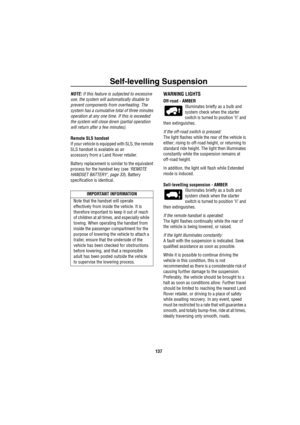 Page 138Self-levelling Suspension
137
NOTE: If this feature is subjected to excessive 
use, the system will automatically disable to 
prevent components from overheating. The 
system has a cumulative total of three minutes 
operation at any one time. If this is exceeded 
the system will close down (partial operation 
will return after a few minutes).
Remote SLS handset
If your vehicle is equipped with SLS, the remote 
SLS handset is available as an 
accessory from a Land Rover retailer. 
Battery replacement is...