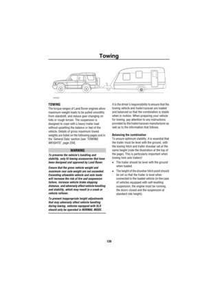 Page 140Towing
139
Towing
TOWING
The torque ranges of Land Rover engines allow 
maximum-weight loads to be pulled smoothly 
from standstill, and reduce gear changing on 
hills or rough terrain. The suspension is 
designed to cope with a heavy trailer load 
without upsetting the balance or feel of the 
vehicle. Details of gross maximum towed 
weights are listed on the following pages and in 
the General Data section (see ‘TOWING 
WEIGHTS’, page 234).
WARNING
To preserve the vehicles handling and 
stability, only...