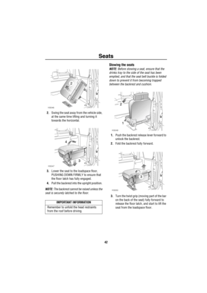 Page 43Seats
42
2.Swing the seat away from the vehicle side, 
at the same time lifting and turning it 
towards the horizontal. 
3.Lower the seat to the loadspace floor, 
PUSHING DOWN FIRMLY to ensure that 
the floor latch has fully engaged. 
4.Pull the backrest into the upright position. 
NOTE: The backrest cannot be raised unless the 
seat is securely latched to the floor.
Stowing the seats
NOTE: Before stowing a seat, ensure that the 
drinks tray to the side of the seat has been 
emptied, and that the seat...