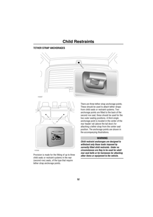 Page 53Child Restraints
52
TETHER STRAP ANCHORAGES
Provision is made for the fitting of up to three 
child seats or restraint systems in the rear 
(second row) seats, of the type that require 
tether strap anchorage points.There are three tether strap anchorage points. 
These should be used to attach tether straps 
from child seats or restraint systems. Two 
anchorage points are fitted to the back of the 
second row seat, these should be used for the 
two outer seating positions. A third single 
anchorage point...