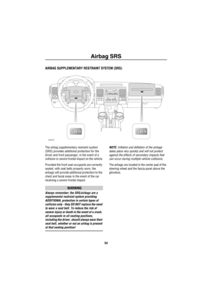 Page 55Airbag SRS
54
Airbag  SRS
AIRBAG SUPPLEMENTARY RESTRAINT SYSTEM (SRS)
The airbag supplementary restraint system 
(SRS) provides additional protection for the 
driver and front passenger, in the event of a 
collision or severe frontal impact on the vehicle.
Provided the front seat occupants are correctly 
seated, with seat belts properly worn, the 
airbags will provide additional protection to the 
chest and facial areas in the event of the car 
receiving a severe frontal impact.
WARNING
Always remember;...