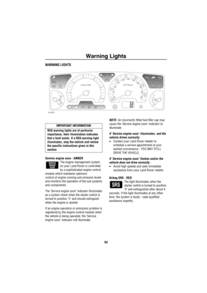 Page 65Warning Lights
64
Warning  LightsWARNING LIGHTS
Service engine soon - AMBER
The engine management system 
on your Land Rover is controlled 
by a sophisticated engine control 
module which maintains optimum 
control of engine running and emission levels 
and monitors the operation of the sub systems 
and components.
The ‘Service engine soon’ indicator illuminates 
as a system check when the starter switch is 
turned to position II and should extinguish 
when the engine is started.
If an engine operation...