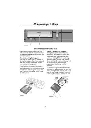 Page 17CD Autochanger & Discs
15
ICE0096231
COMPACT DISC CHANGER UNIT (if fitted)
The CD autochanger is located under the
right hand front seat. The flap at the front of
the seat pedestal allows access to insert and
remove magazines.
Removing/inserting the magazine
Fully open the sliding cover (1) to insert or
remove the magazine. Keep the cover closed
at all other times to prevent dust and dirt
from entering the changer unit.
Press the button (2) to eject the magazine.
Insert the magazine (3) in the direction...