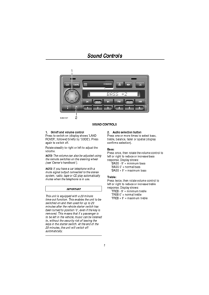 Page 4Sound Controls
2
1
2
ICE0107
SOUND CONTROLS
1. On/off and volume control
Press to switch on (display shows LAND
ROVER, followed briefly by CODE). Press
again to switch off.
Rotate steadily to right or left to adjust the
volume.
NOTE:The volume can also be adjusted using
the remote switches on the steering wheel
(see Owners handbook).
NOTE:If you have a car telephone with a
mute signal output connected to the stereo
system, radio, tape or CD play automatically
mutes when the telephone is in use....