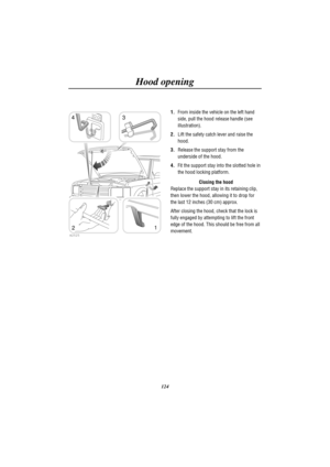 Page 127Hood opening
124
H2525
1
23 4
1.From inside the vehicle on the left hand
side, pull the hood release handle (see
illustration).
2.Lift the safety catch lever and raise the
hood.
3.Release the support stay from the
underside of the hood.
4.Fit the support stay into the slotted hole in
the hood locking platform.
Closing the hood
Replace the support stay in its retaining clip,
then lower the hood, allowing it to drop for
the last 12 inches (30 cm) approx.
After closing the hood, check that the lock is
fully...
