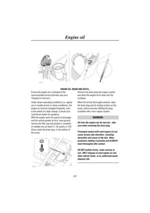 Page 130Engine oil
127
H2527
ENGINE OIL DRAIN AND REFILL
Ensure the engine oil is changed at the
recommended service intervals (see your
Passport to Service).
Under severe operating conditions (i.e. regular
use in muddy terrain or dusty conditions), the
engine oil must be changed frequently, even
to the extent of a daily change. Consult your
Land Rover dealer for guidance.
With the engine warm (to assist oil drainage)
and the vehicle parked on firm, level ground,
remove the filler cap and position a container
of...