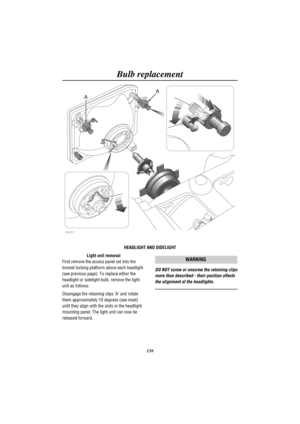 Page 161Bulb replacement
158
H2657
A
A
HEADLIGHT AND SIDELIGHT
Light unit removal
First remove the access panel set into the
bonnet locking platform above each headlight
(see previous page). To replace either the
headlight or sidelight bulb, remove the light
unit as follows:
Disengage the retaining clips A and rotate
them approximately 10 degrees (see inset)
until they align with the slots in the headlight
mounting panel. The light unit can now be
released forward.
WARNING
DO NOT screw or unscrew the retaining...