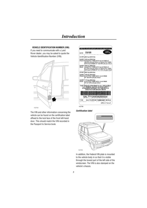 Page 8Introduction
5 VEHICLE IDENTIFICATION NUMBER (VIN)
If you need to communicate with a Land
Rover dealer, you may be asked to quote the
Vehicle Identification Number (VIN).
H2764
The VIN and other information concerning the
vehicle can be found on the certification label
affixed to the lock face of the front left-hand
door. This should match the VIN recorded in
the Passport to Service book.
H2766
Certification label
H2765
In addition, the Federal VIN plate is mounted
to the vehicle body in so that it is...