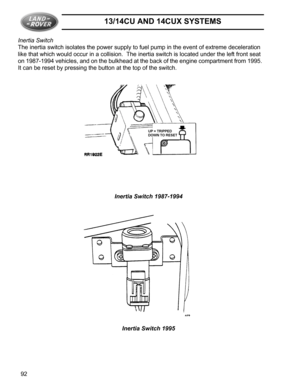 Page 1413/14CU AND 14CUX SYSTEMS
92 Inertia Switch
The inertia switch isolates the power supply to fuel pump in the event of extreme deceleration 
like that which would occur in a collision.  The inertia switch is located under the left front seat 
on 1987-1994 vehicles, and on the bulkhead at the back of the engine compartment from 1995.  
It can be reset by pressing the button at the top of the switch.
Inertia Switch 1987-1994
Inertia Switch 1995 