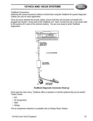 Page 1913/14CU AND 14CUX SYSTEMS
13/14CU and 14CUX Systems 97 TestBook Connections
Selecting the correct accessory cables is critical when using the TestBook for system diagnosis.  
Cables can vary for each application.
Once you have selected the proper cables, ensure that they are securely connected and 
plugged into Socket 1 at the back of the TestBook unit.  Next, connect the clip on the power lead 
to the positive (B+) post of the vehicles battery.  You are now ready to enter TestBook 
diagnostics.
TestBook...