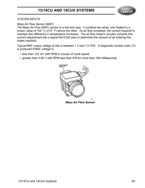 Page 513/14CU AND 14CUX SYSTEMS
13/14CU and 14CUX Systems 83 SYSTEM INPUTS
Mass Air Flow Sensor (MAF)
The Mass Air Flow (MAF) sensor is a hot-wire type.  It contains two wires, one heated to a 
known value of 100° C (212° F) above the other.  As air flow increases, the current required to 
maintain this difference in temperature increases.  The air flow meters circuitry converts this 
current requirement into a signal the ECM uses to determine the amount of air entering the 
intake manifold.
Typical MAF output...