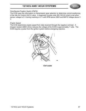 Page 913/14CU AND 14CUX SYSTEMS
13/14CU and 14CUX Systems 87 Park/Neutral Position Switch (PNPS)
The ECM uses this information on transmission gear selection to determine correct positioning 
of the Idle Air Control (IACV) valve.  A diagnostic trouble code (69 [14CUX only]) is set when 
sensor voltage is 5 V during cranking or 0 V with RPM above 2663 and MAFS voltage above 3 
V.   
Engine Speed
The ECM determines engine speed from data received through the negative coil lead.  A 
dropper resistor (6800 ohms)...