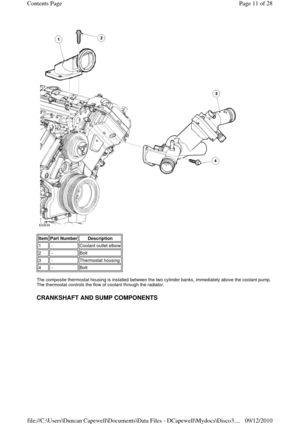 Page 11 
 
 
The composite thermostat housing is installed between the two cylinder banks, immediately above the coolant pump. 
The thermostat controls the flow of coolant through the radiator. 
 
CRANKSHAFT AND SUMP COMPONENTS 
Item Part Number Description 
1 -Coolant outlet elbow
2 -Bolt
3 -Thermostat housing
4 -Bolt
Page 11 of 28 Contents Page
09/12/2010 file://C:\Users\Duncan Capewell\Documents\Data Files - DCapewell\Mydocs\Disco3.
... 