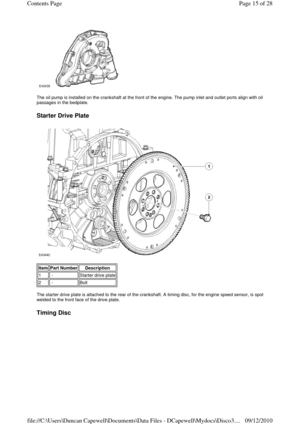 Page 15 
 
The oil pump is installed on the crankshaft at the front of the engine. The pump inlet and outlet ports align with oil 
passages in the bedplate. 
 
Starter Drive Plate 
 
 
 
The starter drive plate is attached to the rear of the crankshaft. A timing disc, for the engine speed sensor, is spot 
welded to the front face of the drive plate. 
 
Timing Disc 
Item Part Number Description 
1 -Starter drive plate
2 -Bolt
Page 15 of 28 Contents Page
09/12/2010 file://C:\Users\Duncan Capewell\Documents\Data...