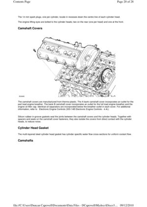 Page 20 
The 14 mm spark plugs, one per cylinder, locate in recesses down the centre line of each cylinder head. 
 
The engine-lifting eyes are bolted to the cylinder heads; two on the rear (one per head) and one at the front. 
 
Camshaft Covers 
 
 
The camshaft covers are manufactured from thermo-plastic. The A bank camshaft cover incorporates an outlet for the 
part load engine breather. The bank B camshaft cover incorporates an outlet for the full load engine breather and the 
engine oil filler cap....