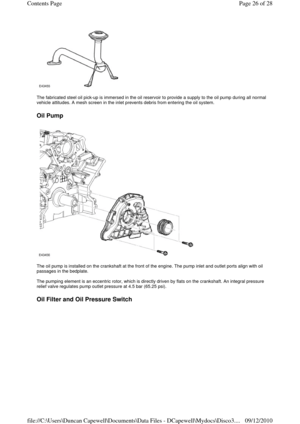 Page 26 
 
The fabricated steel oil pick-up is immersed in the oil reservoir to provide a supply to the oil pump during all normal 
vehicle attitudes. A mesh screen in the inlet prevents debris from entering the oil system. 
 
Oil Pump 
 
 
The oil pump is installed on the crankshaft at the front of the engine. The pump inlet and outlet ports align with oil 
passages in the bedplate. 
 
The pumping element is an eccentric rotor, which is directly driven by flats on the crankshaft. An integral pressure 
relief...