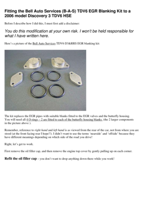 Page 1
Fitting the Bell Auto Services (B-A-S) TDV6 EGR Blanking Kit to a 
2006 model Discovery 3 TDV6 HSE   
Before I describe how I did this, I must first add a disclaimer:  
You do this modification at your own  risk. I won’t be held responsible for 
what I have written here.  
Here’s a picture of the Bell Auto Services TDV6 D3&RRS EGR blanking kit:  
 
The kit replaces the EGR pipes with suitable blanks  fitted to the EGR valves and the butterfly housing. 
You will need all 
4 O-rings – 2 are fitted to each...