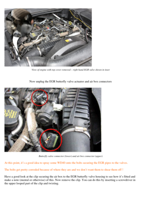 Page 2
 
View of engine with top cover removed – right hand EGR valve shown in inset  
Now unplug the EGR butterfly valve actuator and air box connectors  
 
Butterfly valve connector (lower) and air box connector (upper)  
 
At this point, it’s a good idea to spray some WD40 onto the bolts securi ng the EGR pipes to the valves. 
The bolts get pretty corroded because of where they  are and we don’t want them to shear them off !  
Have a good look at the clip securing the air box to the EGR butterfly valve...