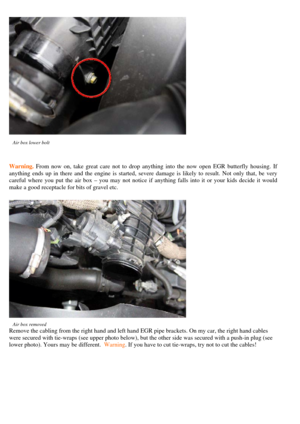 Page 4
 
Air box lower bolt  
Warning. From now on, take great care not to drop anything into the now open EGR butterfly housing. If 
anything ends up in there and the engine  is started, severe damage is likely to result. Not only that, be very 
careful where you put the air box – you ma y not notice if anything falls into it or your kids decide it would 
make a good receptacle for bits of gravel etc.  
 
Air box removed   
Remove the cabling from the right hand and left hand  EGR pipe brackets. On my car,...