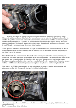 Page 8
 
 Removing the actuator. The little black thing (circled) is the bit that links the actuator arm to the butterfly spindle.  
OK, now to get the spindle out of the butterfly! Inserted a screwdriver und er the black part on the end of the 
spindle – the part the actuator arm co nnects to (arrowed in the picture abov e) used that as a lever to pull the 
spindle out of the butterfly. It’s a tig ht fit so you will need to use a bit of force to get it moving .Be careful 
though – the edges of the butterfly...