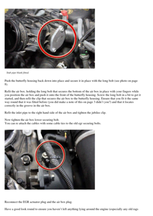 Page 10
 
Stub pipe blank fitted.  
Push the butterfly housing back down  into place and secure it in place with the long bolt (see photo on page 
8).  
Refit the air box. holding the  long bolt that secures the bottom of the  air box in place with your fingers while 
you position the air box and push it onto the front of the butterfly housing. Scre w the long bolt in a bit to get it 
started, and then refit the clip that  secures the air box to the butterfly  housing. Ensure that you fit it the same 
way round...