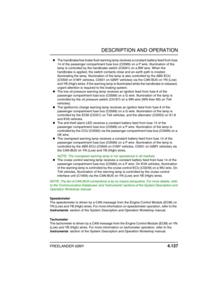 Page 168DESCRIPTION AND OPERATION
FREELANDER 02MY 4.137
The handbrake/low brake fluid warning lamp receives a constant battery feed from fuse 
14 of the passenger compartment fuse box (C0589) on a P wire. Illumination of the 
lamp is controlled by the handbrake switch (C0091) on a BW wire. When the 
handbrake is applied, the switch contacts close and an earth path is created, 
illuminating the lamp. Illumination of the lamp is also controlled by the ABS ECU 
(C0500 on 01MY vehicles, C0501 on 02MY vehicles) via...