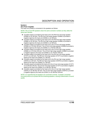 Page 180DESCRIPTION AND OPERATION
FREELANDER 02MY 4.149
Speakers
Non-Power Amplifier
The head unit (C0092) is connected to the speakers as follows:
NOTE: The LH and RH speakers share the same connector numbers as they utilise the 
same door harness.
A positive signal is provided by the head unit to the RH front mid-range speaker 
(C0369) on an OK wire. The RH front mid-range speaker (C0369) is provided a 
negative signal by the head unit (C0092) on an OB wire.
A positive signal is provided by the head unit to...