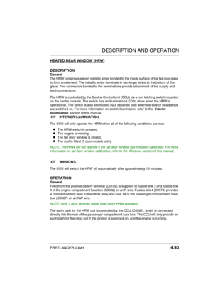 Page 118DESCRIPTION AND OPERATION
FREELANDER 03MY 4.93
HEATED REAR WINDOW (HRW)
DESCRIPTION
General
The HRW comprises eleven metallic strips bonded to the inside surface of the tail door glass 
to form an element. The metallic strips terminate in two larger strips at the bottom of the 
glass. Two connectors bonded to the terminations provide attachment of the supply and 
earth connections.
The HRW is controlled by the Central Control Unit (CCU) via a non latching switch mounted 
on the centre console. The switch...