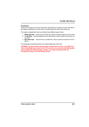 Page 16FUSE DETAILS
FREELANDER 03MY 2.1
F USE DETAILSIntroduction
Fuses are mounted in one of two fuse boxes. One fuse box is located in the LH rear side of 
the engine compartment, and the other is located behind the driver side cubby box.
The engine compartment fuse box contains three different types of fuse:
1.Blade type fuse  – Small, pull out, male fuse, used to protect circuits from 5 A to 30 A.
2.J–case fuse  – Square shaped, pull out, female fuse, used to protect circuits from 30 
A to 60 A.
3.Bolt down...