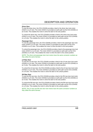 Page 30DESCRIPTION AND OPERATION
FREELANDER 03MY 4.5
Driver Door
To lock the driver door, the CCU (C0430) provides a feed to the driver door lock motor 
(C0441) on a K wire. The motor (C0441) is provided an earth path via the CCU (C0430) on 
an O wire. This enables the motor to drive the latch to the lock position.
To unlock the driver door, the CCU (C0430) provides a feed to the driver door lock motor 
(C0441) on an O wire. The motor (C0441) is provided an earth path via the CCU (C0430) 
on a K wire. This...