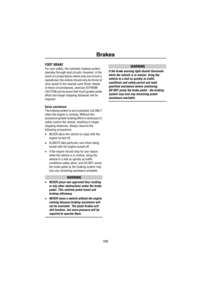 Page 113Brakes
112
Brak esFOOT BRAKE
For your safety, the hydraulic braking system 
operates through dual circuits. However, in the 
event of a brake failure where only one circuit is 
operational, the vehicle should only be driven at 
slow speed to the nearest Land Rover retailer. 
In these circumstances, exercise EXTREME 
CAUTION and be aware that much greater pedal 
effort and longer stopping distances will be 
required.
Servo assistance
The braking system is servo assisted, but ONLY 
when the engine is...