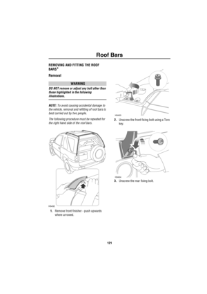 Page 122Roof Bars
121
R oof Ba rsREMOVING AND FITTING THE ROOF 
BARS
*
Removal
WARNING
DO NOT remove or adjust any bolt other than 
those highlighted in the following 
illustrations.
NOTE: To avoid causing accidental damage to 
the vehicle, removal and refitting of roof bars is 
best carried out by two people. 
The following procedure must be repeated for 
the right hand side of the roof bars.
1.Remove front finisher - push upwards 
where arrowed.2.Unscrew the front fixing bolt using a Torx 
key.
3.Unscrew the...