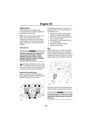 Page 155Engine Oil
154
DRAIN & REFILL
Ensure the engine oil is changed at the 
recommended service intervals as specified in 
the Passport to Service book.
NOTE: Under severe operating conditions (i.e. 
regular use in muddy terrain or dusty 
conditions), the engine oil must be changed 
more frequently, even to the extent of a daily 
change. Consult your Land Rover retailer for 
guidance.
Used engine oil
WARNING
Prolonged contact with used engine oil can 
cause serious skin disorders, including 
dermatitis and...