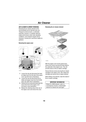 Page 157Air Cleaner
156
Air CleanerAIR CLEANER ELEMENT RENEWAL
Renewing the air cleaner element at the 
recommended service intervals (see your 
‘Passport to Service book’), is extremely 
important. However, to maintain optimum 
engine performance under dusty operating 
conditions, more frequent renewal will be 
necessary. Consult your Land Rover retailer for 
guidance.
Removing the engine cover
1.Loosen the clip and disconnect the fresh 
air intake hose from the side of the engine 
cover (see left inset to...