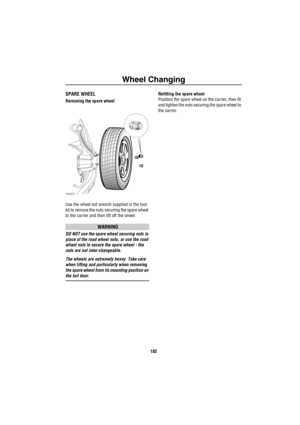 Page 183Wheel Changing
182
SPARE WHEEL
Removing the spare wheel
Use the wheel nut wrench supplied in the tool 
kit to remove the nuts securing the spare wheel 
to the carrier and then lift off the wheel.
WARNING
DO NOT use the spare wheel securing nuts in 
place of the road wheel nuts, or use the road 
wheel nuts to secure the spare wheel - the 
nuts are not inter-changeable.
The wheels are extremely heavy. Take care 
when lifting and particularly when removing 
the spare wheel from its mounting position on 
the...