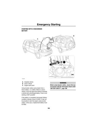 Page 186Emergency Starting
185
Emergency StartingSTARTING WITH A DISCHARGED 
BATTERY
A.Disabled vehicle
B.Donor vehicle
C.Engine earth point
Using booster cables (jump leads) from a 
donor battery, or a battery fitted to a donor 
vehicle, is the only approved method of starting 
a vehicle with a discharged battery. Push or tow 
starting is NOT possible!
If the battery is completely discharged (battery 
condition indicator shows CLEAR), it may not 
be possible to start the engine using booster 
cables. In this...