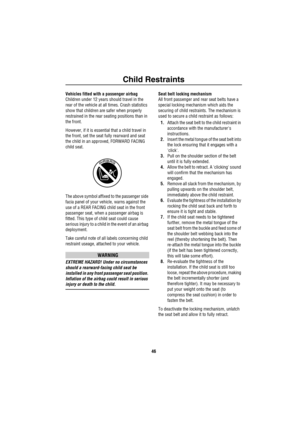 Page 47Child Restraints
46
Vehicles fitted with a passenger airbag
Children under 12 years should travel in the 
rear of the vehicle at all times. Crash statistics 
show that children are safer when properly 
restrained in the rear seating positions than in 
the front. 
However, if it is essential that a child travel in 
the front, set the seat fully rearward and seat 
the child in an approved, FORWARD FACING 
child seat.
The above symbol affixed to the passenger side 
facia panel of your vehicle, warns against...