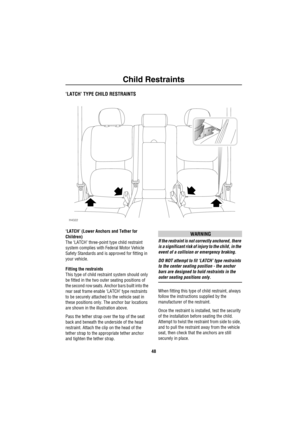 Page 49Child Restraints
48
‘LATCH’ TYPE CHILD RESTRAINTS
‘LATCH’ (Lower Anchors and Tether for 
Children)
The ‘LATCH’ three-point type child restraint 
system complies with Federal Motor Vehicle 
Safety Standards and is approved for fitting in 
your vehicle.
Fitting the restraints
This type of child restraint system should only 
be fitted in the two outer seating positions of 
the second row seats. Anchor bars built into the 
rear seat frame enable ‘LATCH’ type restraints 
to be securely attached to the vehicle...