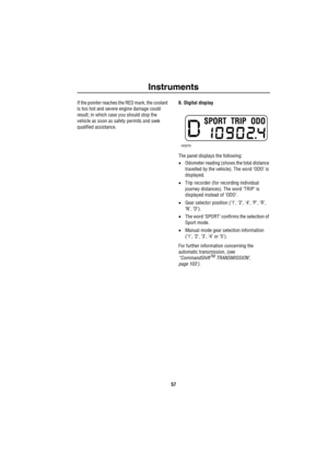 Page 58Instruments
57
If the pointer reaches the RED mark, the coolant 
is too hot and severe engine damage could 
result; in which case you should stop the 
vehicle as soon as safety permits and seek 
qualified assistance.6. Digital display
The panel displays the following:
•Odometer reading (shows the total distance 
travelled by the vehicle). The word ‘ODO’ is 
displayed.
•Trip recorder (for recording individual 
journey distances). The word ‘TRIP’ is 
displayed instead of ‘ODO’.
•Gear selector position...