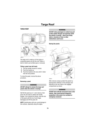 Page 75Targa Roof
74
Ta rg a Ro ofTARGA ROOF
The targa roof is made up of twin glass or 
composite panels set into the roof. Either or 
both of which can be tilted open or removed.
Tilting a panel (see left inset)
1.Pull the handle forward to unlock.
2.Push the handle up.
3.Push the handle to the rear until it ‘clicks’ 
into the lock position.
To close the panel, reverse the above 
procedure.
Removing a panel
WARNING
DO NOT attempt to remove the targa roof 
panels when the vehicle is moving!
Half tilt the panel...