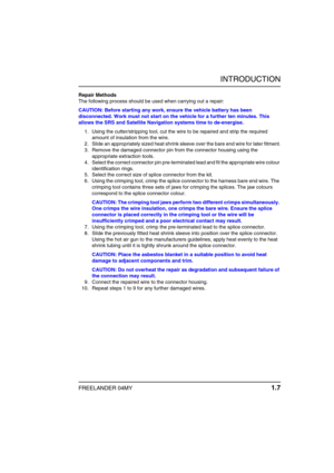 Page 12INTRODUCTION
FREELANDER 04MY 1.7
Repair Methods
The following process should be used when carrying out a repair:
CAUTION: Before starting any work, ensure the vehicle battery has been 
disconnected. Work must not start on the vehicle for a further ten minutes. This 
allows the SRS and Satellite Navigation systems time to de-energise.
1. Using the cutter/stripping tool, cut the wire to be repaired and strip the required 
amount of insulation from the wire.
2. Slide an appropriately sized heat shrink...
