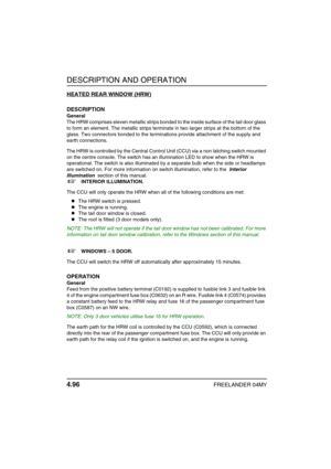 Page 125DESCRIPTION AND OPERATION
4.96FREELANDER 04MY
HEATED REAR WINDOW (HRW)
DESCRIPTION
General
The HRW comprises eleven metallic strips bonded to the inside surface of the tail door glass 
to form an element. The metallic strips terminate in two larger strips at the bottom of the 
glass. Two connectors bonded to the terminations provide attachment of the supply and 
earth connections.
The HRW is controlled by the Central Control Unit (CCU) via a non latching switch mounted 
on the centre console. The switch...